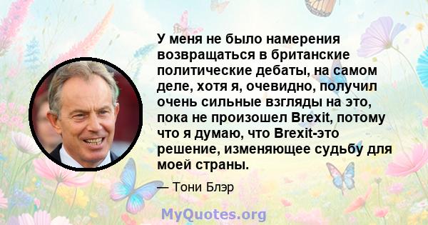 У меня не было намерения возвращаться в британские политические дебаты, на самом деле, хотя я, очевидно, получил очень сильные взгляды на это, пока не произошел Brexit, потому что я думаю, что Brexit-это решение,