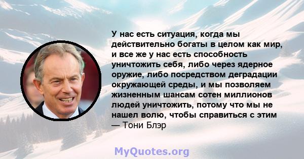 У нас есть ситуация, когда мы действительно богаты в целом как мир, и все же у нас есть способность уничтожить себя, либо через ядерное оружие, либо посредством деградации окружающей среды, и мы позволяем жизненным