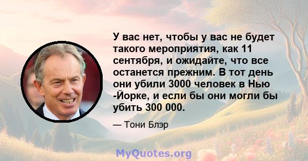 У вас нет, чтобы у вас не будет такого мероприятия, как 11 сентября, и ожидайте, что все останется прежним. В тот день они убили 3000 человек в Нью -Йорке, и если бы они могли бы убить 300 000.