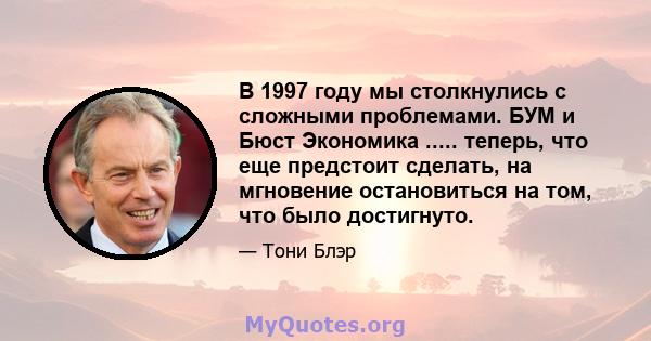 В 1997 году мы столкнулись с сложными проблемами. БУМ и Бюст Экономика ..... теперь, что еще предстоит сделать, на мгновение остановиться на том, что было достигнуто.