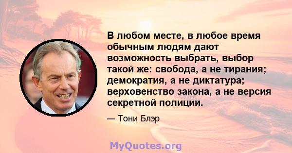 В любом месте, в любое время обычным людям дают возможность выбрать, выбор такой же: свобода, а не тирания; демократия, а не диктатура; верховенство закона, а не версия секретной полиции.