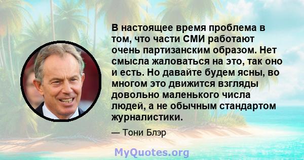 В настоящее время проблема в том, что части СМИ работают очень партизанским образом. Нет смысла жаловаться на это, так оно и есть. Но давайте будем ясны, во многом это движится взгляды довольно маленького числа людей, а 