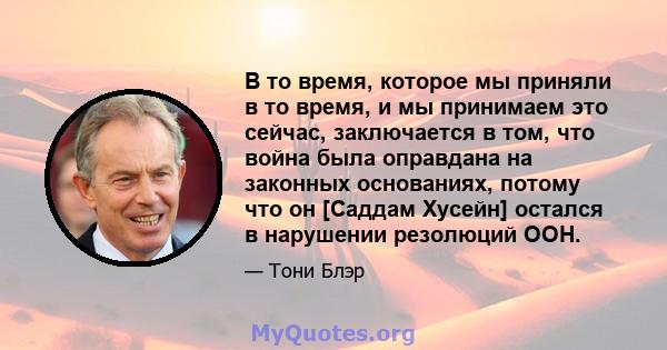 В то время, которое мы приняли в то время, и мы принимаем это сейчас, заключается в том, что война была оправдана на законных основаниях, потому что он [Саддам Хусейн] остался в нарушении резолюций ООН.