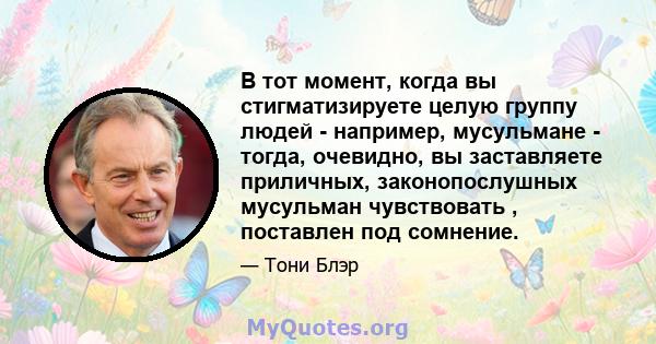 В тот момент, когда вы стигматизируете целую группу людей - например, мусульмане - тогда, очевидно, вы заставляете приличных, законопослушных мусульман чувствовать , поставлен под сомнение.