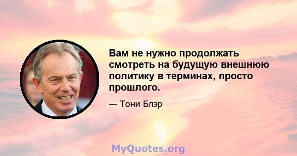 Вам не нужно продолжать смотреть на будущую внешнюю политику в терминах, просто прошлого.