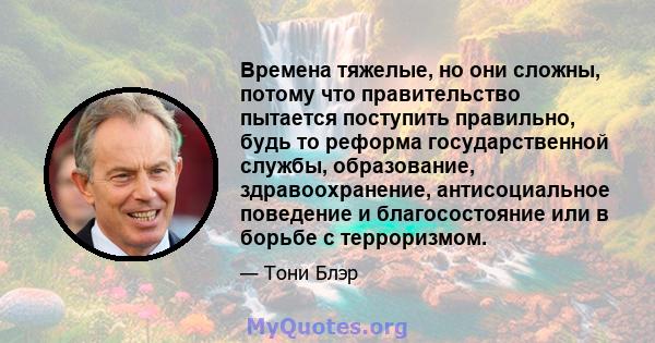 Времена тяжелые, но они сложны, потому что правительство пытается поступить правильно, будь то реформа государственной службы, образование, здравоохранение, антисоциальное поведение и благосостояние или в борьбе с