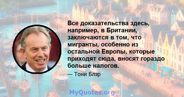 Все доказательства здесь, например, в Британии, заключаются в том, что мигранты, особенно из остальной Европы, которые приходят сюда, вносят гораздо больше налогов.