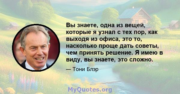 Вы знаете, одна из вещей, которые я узнал с тех пор, как выходя из офиса, это то, насколько проще дать советы, чем принять решение. Я имею в виду, вы знаете, это сложно.