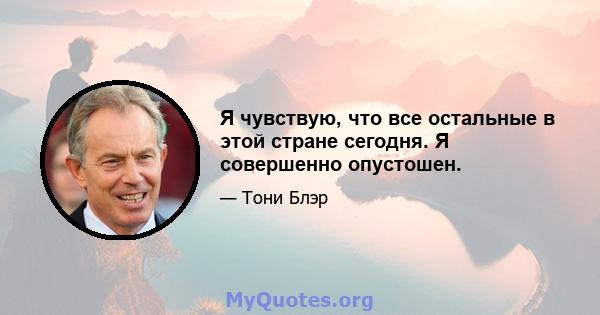 Я чувствую, что все остальные в этой стране сегодня. Я совершенно опустошен.