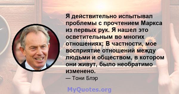 Я действительно испытывал проблемы с прочтением Маркса из первых рук. Я нашел это осветительным во многих отношениях; В частности, мое восприятие отношений между людьми и обществом, в котором они живут, было необратимо