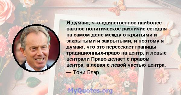 Я думаю, что единственное наиболее важное политическое различие сегодня на самом деле между открытыми и закрытыми и закрытыми, и поэтому я думаю, что это пересекает границы традиционных-право на центр, и левые централи