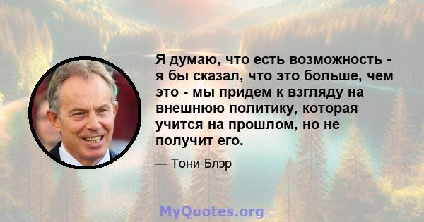 Я думаю, что есть возможность - я бы сказал, что это больше, чем это - мы придем к взгляду на внешнюю политику, которая учится на прошлом, но не получит его.