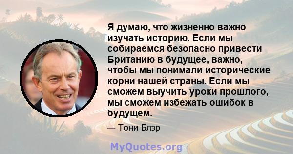 Я думаю, что жизненно важно изучать историю. Если мы собираемся безопасно привести Британию в будущее, важно, чтобы мы понимали исторические корни нашей страны. Если мы сможем выучить уроки прошлого, мы сможем избежать