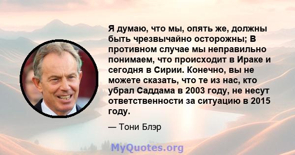 Я думаю, что мы, опять же, должны быть чрезвычайно осторожны; В противном случае мы неправильно понимаем, что происходит в Ираке и сегодня в Сирии. Конечно, вы не можете сказать, что те из нас, кто убрал Саддама в 2003