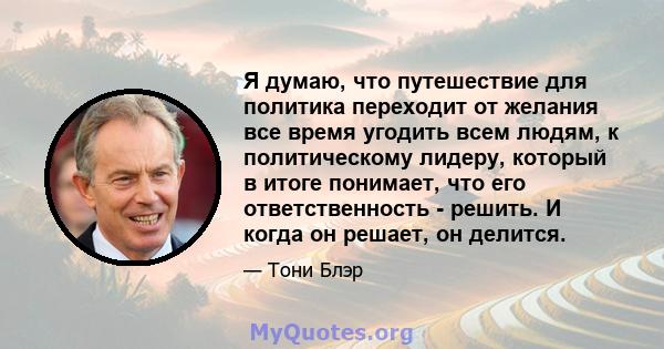 Я думаю, что путешествие для политика переходит от желания все время угодить всем людям, к политическому лидеру, который в итоге понимает, что его ответственность - решить. И когда он решает, он делится.