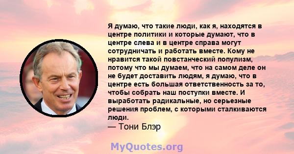 Я думаю, что такие люди, как я, находятся в центре политики и которые думают, что в центре слева и в центре справа могут сотрудничать и работать вместе. Кому не нравится такой повстанческий популизм, потому что мы