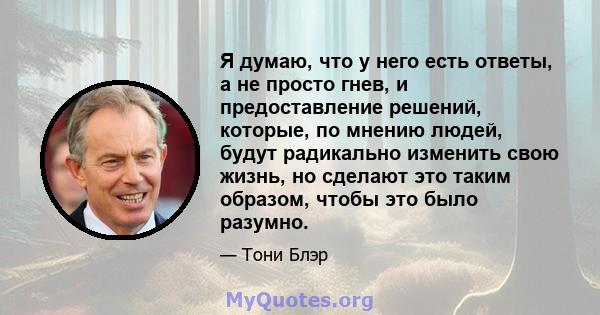 Я думаю, что у него есть ответы, а не просто гнев, и предоставление решений, которые, по мнению людей, будут радикально изменить свою жизнь, но сделают это таким образом, чтобы это было разумно.