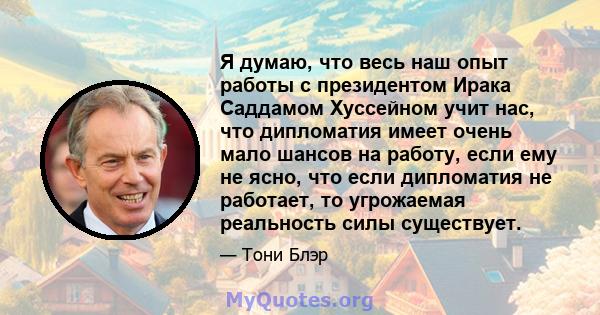 Я думаю, что весь наш опыт работы с президентом Ирака Саддамом Хуссейном учит нас, что дипломатия имеет очень мало шансов на работу, если ему не ясно, что если дипломатия не работает, то угрожаемая реальность силы