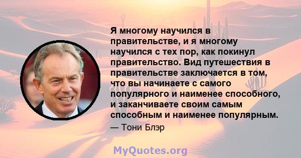 Я многому научился в правительстве, и я многому научился с тех пор, как покинул правительство. Вид путешествия в правительстве заключается в том, что вы начинаете с самого популярного и наименее способного, и