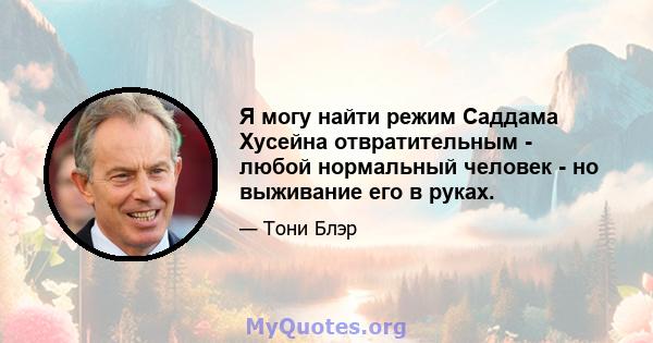 Я могу найти режим Саддама Хусейна отвратительным - любой нормальный человек - но выживание его в руках.