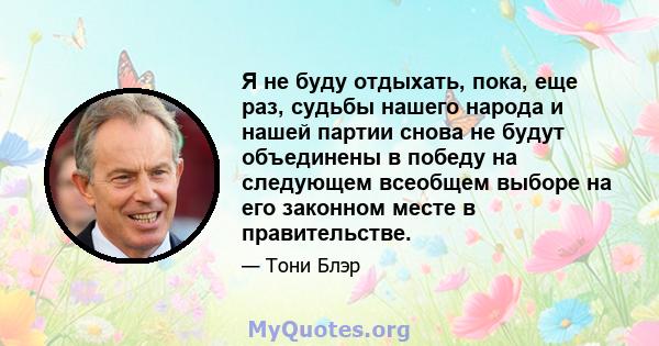 Я не буду отдыхать, пока, еще раз, судьбы нашего народа и нашей партии снова не будут объединены в победу на следующем всеобщем выборе на его законном месте в правительстве.