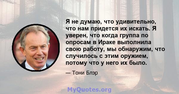 Я не думаю, что удивительно, что нам придется их искать. Я уверен, что когда группа по опросам в Ираке выполнила свою работу, мы обнаружим, что случилось с этим оружием, потому что у него их было.