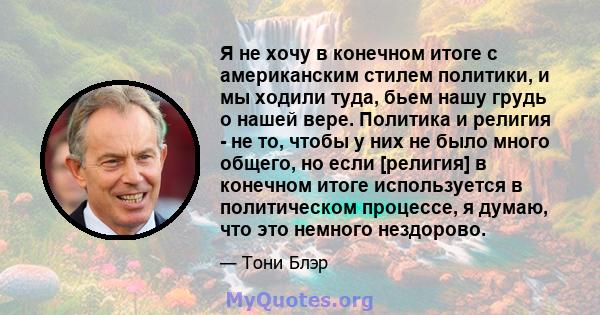 Я не хочу в конечном итоге с американским стилем политики, и мы ходили туда, бьем нашу грудь о нашей вере. Политика и религия - не то, чтобы у них не было много общего, но если [религия] в конечном итоге используется в