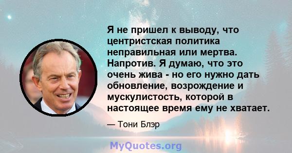 Я не пришел к выводу, что центристская политика неправильная или мертва. Напротив. Я думаю, что это очень жива - но его нужно дать обновление, возрождение и мускулистость, которой в настоящее время ему не хватает.