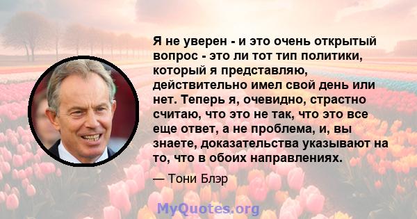 Я не уверен - и это очень открытый вопрос - это ли тот тип политики, который я представляю, действительно имел свой день или нет. Теперь я, очевидно, страстно считаю, что это не так, что это все еще ответ, а не