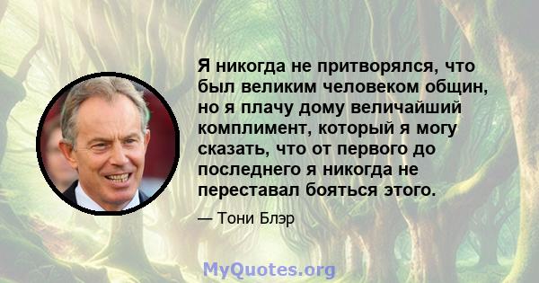 Я никогда не притворялся, что был великим человеком общин, но я плачу дому величайший комплимент, который я могу сказать, что от первого до последнего я никогда не переставал бояться этого.