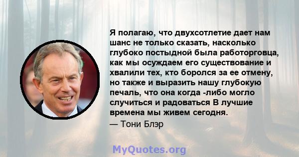 Я полагаю, что двухсотлетие дает нам шанс не только сказать, насколько глубоко постыдной была работорговца, как мы осуждаем его существование и хвалили тех, кто боролся за ее отмену, но также и выразить нашу глубокую