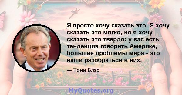 Я просто хочу сказать это. Я хочу сказать это мягко, но я хочу сказать это твердо: у вас есть тенденция говорить Америке, большие проблемы мира - это ваши разобраться в них.