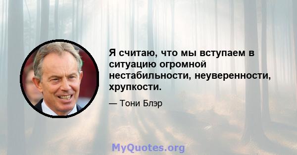 Я считаю, что мы вступаем в ситуацию огромной нестабильности, неуверенности, хрупкости.