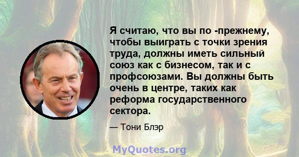 Я считаю, что вы по -прежнему, чтобы выиграть с точки зрения труда, должны иметь сильный союз как с бизнесом, так и с профсоюзами. Вы должны быть очень в центре, таких как реформа государственного сектора.