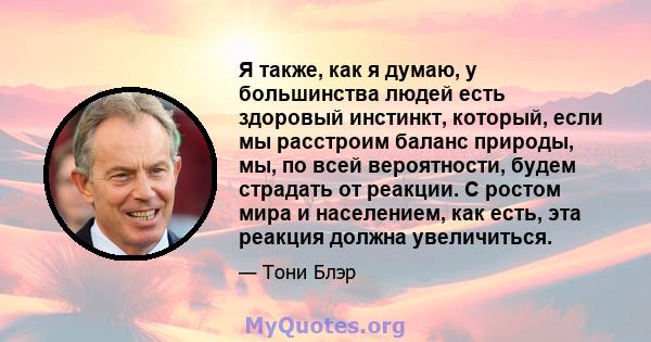 Я также, как я думаю, у большинства людей есть здоровый инстинкт, который, если мы расстроим баланс природы, мы, по всей вероятности, будем страдать от реакции. С ростом мира и населением, как есть, эта реакция должна