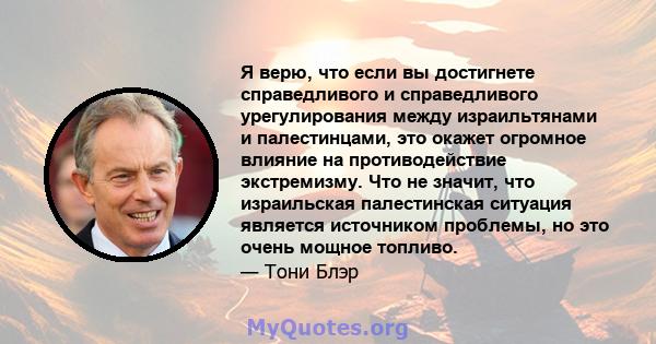 Я верю, что если вы достигнете справедливого и справедливого урегулирования между израильтянами и палестинцами, это окажет огромное влияние на противодействие экстремизму. Что не значит, что израильская палестинская