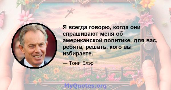 Я всегда говорю, когда они спрашивают меня об американской политике, для вас, ребята, решать, кого вы избираете.