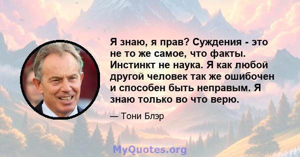 Я знаю, я прав? Суждения - это не то же самое, что факты. Инстинкт не наука. Я как любой другой человек так же ошибочен и способен быть неправым. Я знаю только во что верю.