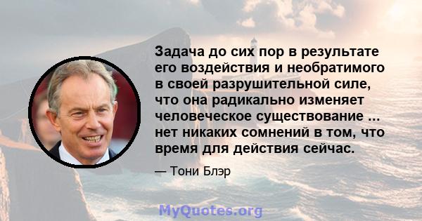 Задача до сих пор в результате его воздействия и необратимого в своей разрушительной силе, что она радикально изменяет человеческое существование ... нет никаких сомнений в том, что время для действия сейчас.