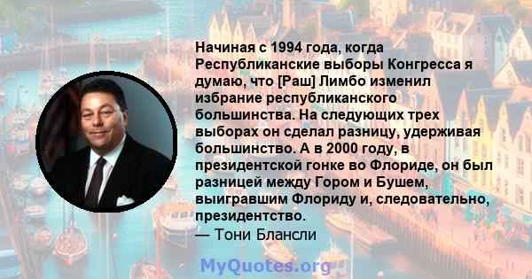 Начиная с 1994 года, когда Республиканские выборы Конгресса я думаю, что [Раш] Лимбо изменил избрание республиканского большинства. На следующих трех выборах он сделал разницу, удерживая большинство. А в 2000 году, в