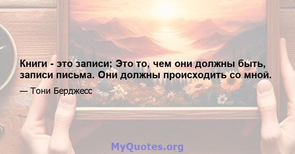 Книги - это записи; Это то, чем они должны быть, записи письма. Они должны происходить со мной.