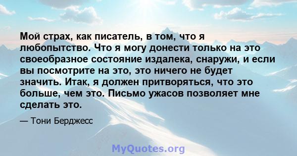 Мой страх, как писатель, в том, что я любопытство. Что я могу донести только на это своеобразное состояние издалека, снаружи, и если вы посмотрите на это, это ничего не будет значить. Итак, я должен притворяться, что