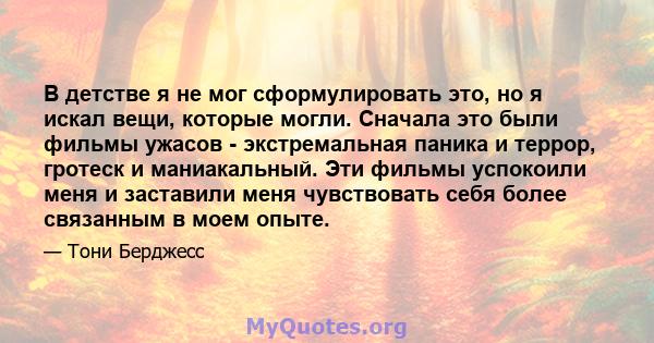 В детстве я не мог сформулировать это, но я искал вещи, которые могли. Сначала это были фильмы ужасов - экстремальная паника и террор, гротеск и маниакальный. Эти фильмы успокоили меня и заставили меня чувствовать себя