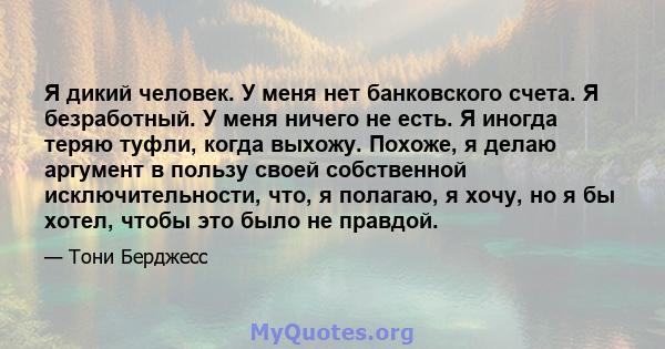 Я дикий человек. У меня нет банковского счета. Я безработный. У меня ничего не есть. Я иногда теряю туфли, когда выхожу. Похоже, я делаю аргумент в пользу своей собственной исключительности, что, я полагаю, я хочу, но я 