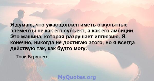 Я думаю, что ужас должен иметь оккультные элементы не как его субъект, а как его амбиции. Это машина, которая разрушает иллюзию. Я, конечно, никогда не достигаю этого, но я всегда действую так, как будто могу.