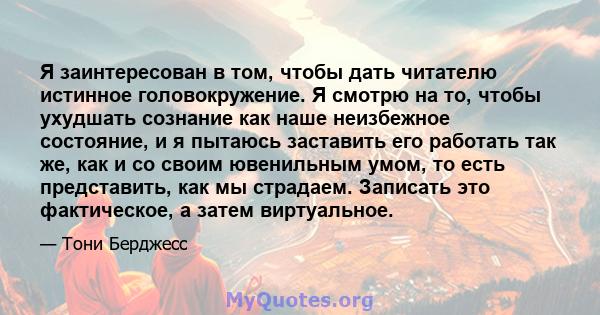 Я заинтересован в том, чтобы дать читателю истинное головокружение. Я смотрю на то, чтобы ухудшать сознание как наше неизбежное состояние, и я пытаюсь заставить его работать так же, как и со своим ювенильным умом, то