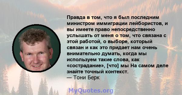 Правда в том, что я был последним министром иммиграции лейбористов, и вы имеете право непосредственно услышать от меня о том, что связана с этой работой, о выборе, который связан и как это придает нам очень внимательно