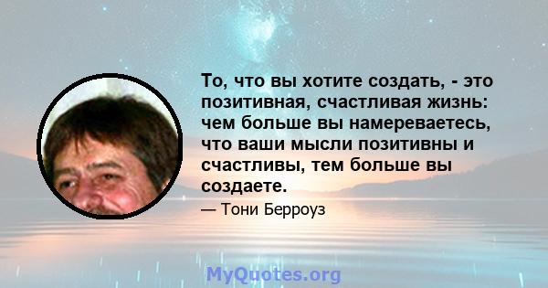 То, что вы хотите создать, - это позитивная, счастливая жизнь: чем больше вы намереваетесь, что ваши мысли позитивны и счастливы, тем больше вы создаете.