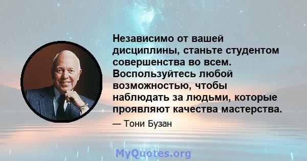 Независимо от вашей дисциплины, станьте студентом совершенства во всем. Воспользуйтесь любой возможностью, чтобы наблюдать за людьми, которые проявляют качества мастерства.