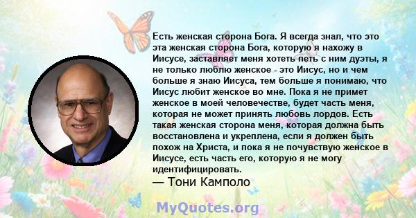 Есть женская сторона Бога. Я всегда знал, что это эта женская сторона Бога, которую я нахожу в Иисусе, заставляет меня хотеть петь с ним дуэты, я не только люблю женское - это Иисус, но и чем больше я знаю Иисуса, тем